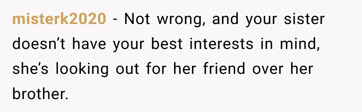 misterk2020 − Not wrong, and your sister doesn’t have your best interests in mind, she’s looking out for her friend over her brother.
