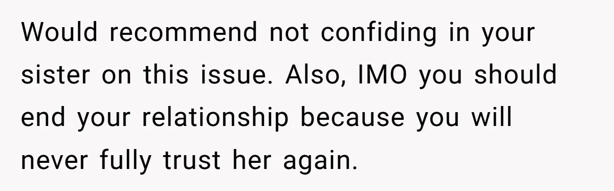 Would recommend not confiding in your sister on this issue. Also, IMO you should end your relationship because you will never fully trust her again.
