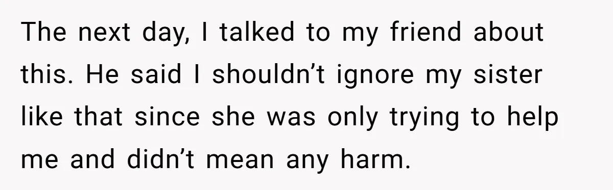 The next day, I talked to my friend about this. He said I shouldn’t ignore my sister like that since she was only trying to help me and didn’t mean...
