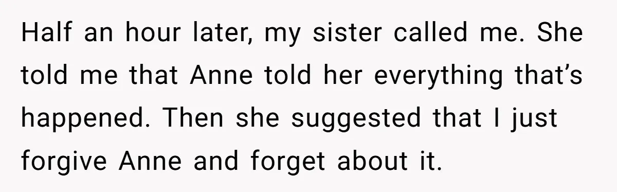 Half an hour later, my sister called me. She told me that Anne told her everything that’s happened. Then she suggested that I just forgive Anne and forget about it.