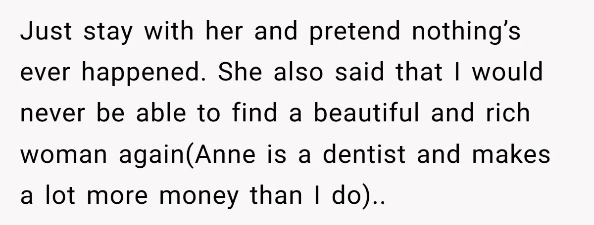 Just stay with her and pretend nothing’s ever happened. She also said that I would never be able to find a beautiful and rich woman again(Anne is a dentist and...