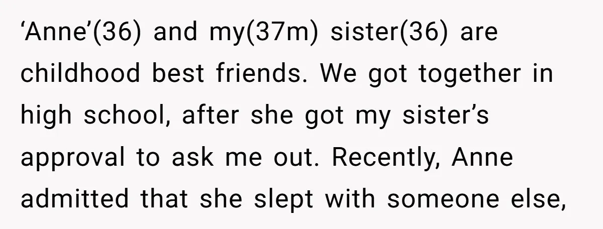 ‘Anne’(36) and my(37m) sister(36) are childhood best friends. We got together in high school, after she got my sister’s approval to ask me out. Recently, Anne admitted that she slept...