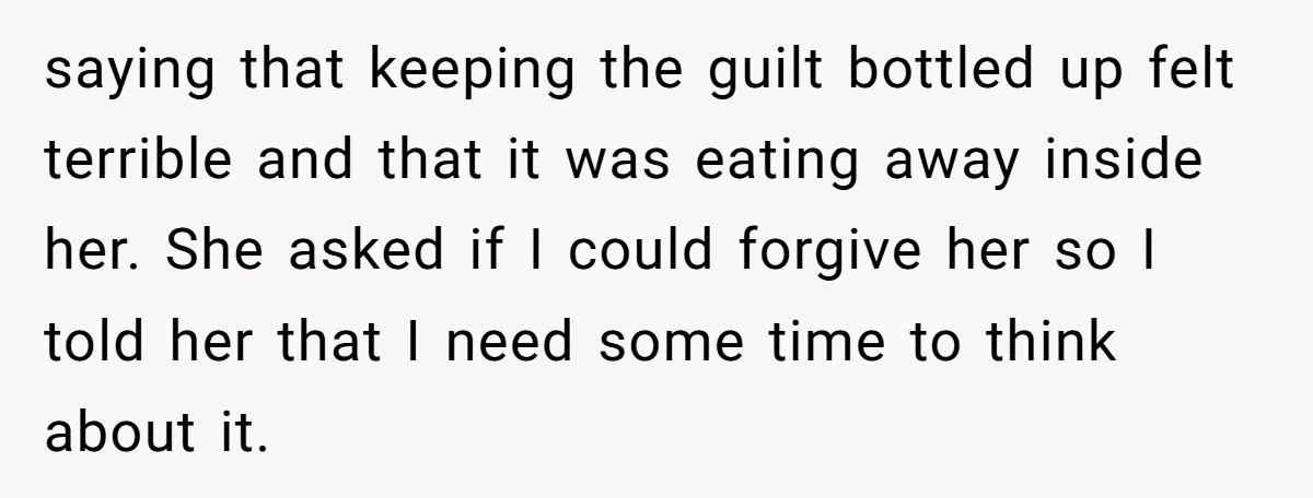 saying that keeping the guilt bottled up felt terrible and that it was eating away inside her. She asked if I could forgive her so I told her that I...