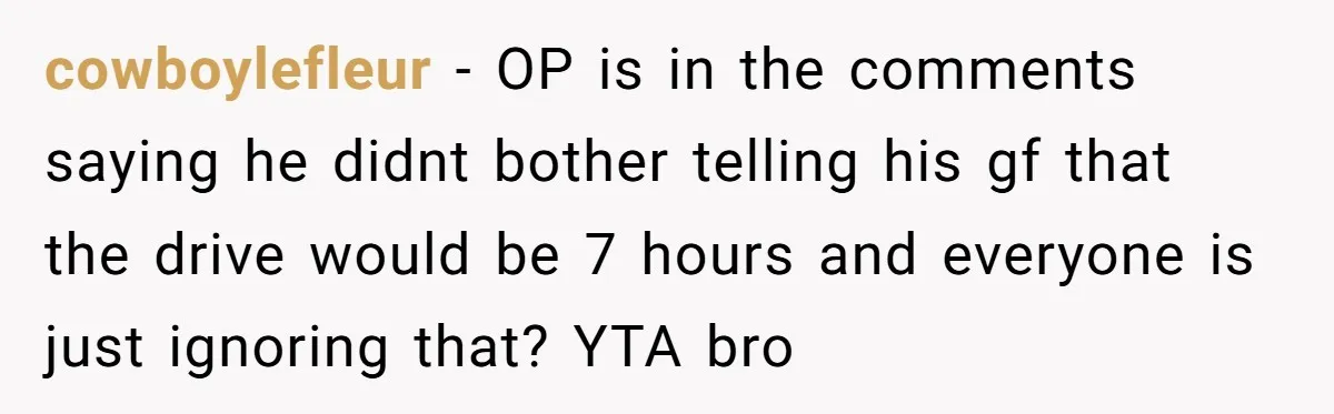 cowboylefleur − OP is in the comments saying he didnt bother telling his gf that the drive would be 7 hours and everyone is just ignoring that? YTA bro