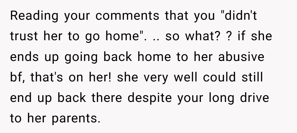 Reading your comments that you "didn't trust her to go home". .. so what? ? if she ends up going back home to her abusive bf, that's on her! she...