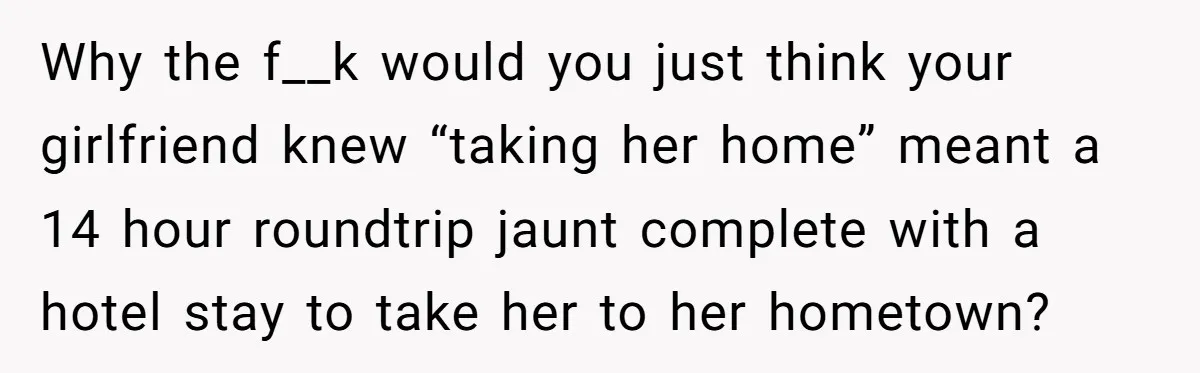 Why the f__k would you just think your girlfriend knew “taking her home” meant a 14 hour roundtrip jaunt complete with a hotel stay to take her to her hometown?