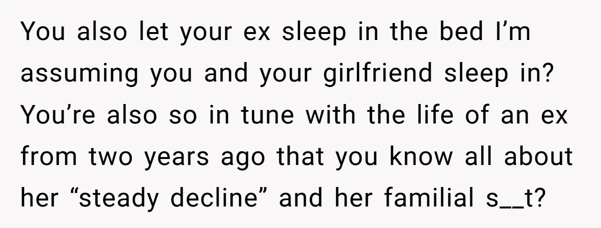 You also let your ex sleep in the bed I’m assuming you and your girlfriend sleep in? You’re also so in tune with the life of an ex from two...