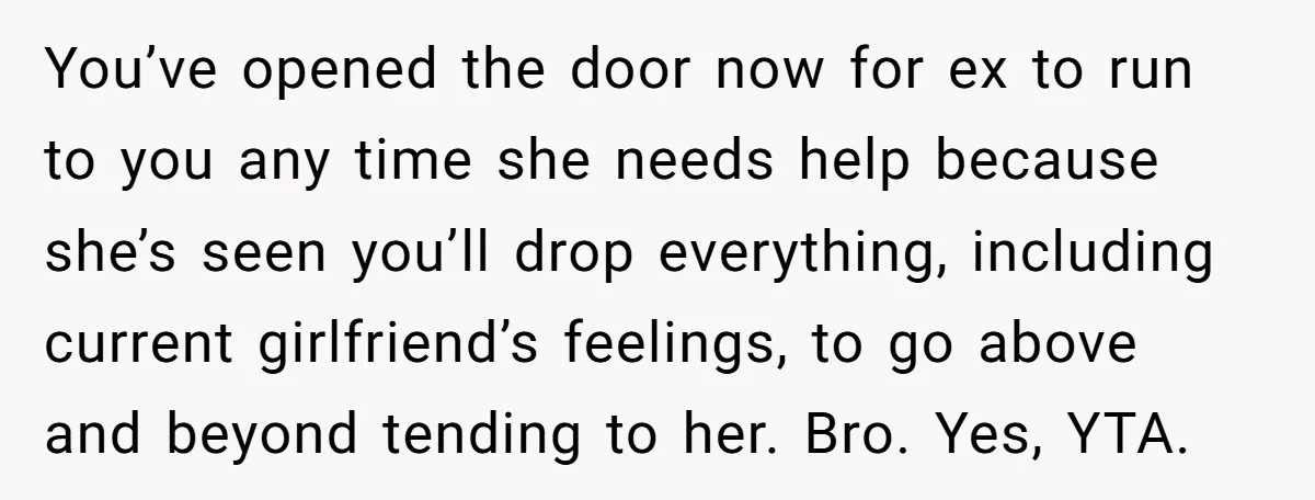 You’ve opened the door now for ex to run to you any time she needs help because she’s seen you’ll drop everything, including current girlfriend’s feelings, to go above and...