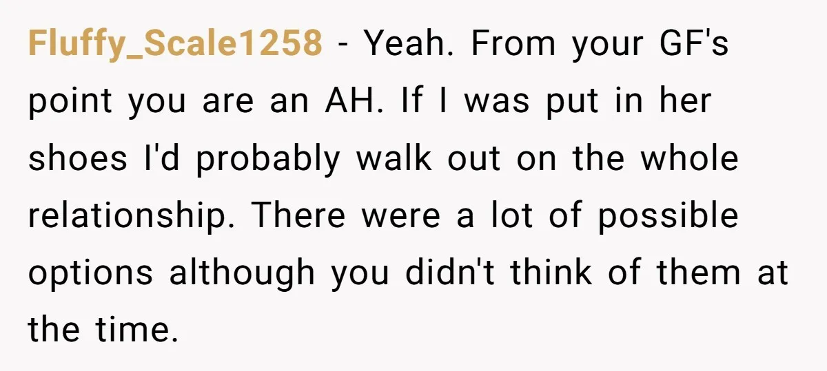 Fluffy_Scale1258 − Yeah. From your GF's point you are an AH. If I was put in her shoes I'd probably walk out on the whole relationship. There were a lot...