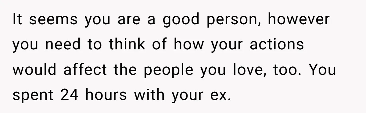 It seems you are a good person, however you need to think of how your actions would affect the people you love, too. You spent 24 hours with your ex.