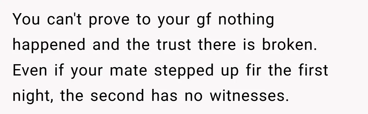 You can't prove to your gf nothing happened and the trust there is broken. Even if your mate stepped up fir the first night, the second has no witnesses.