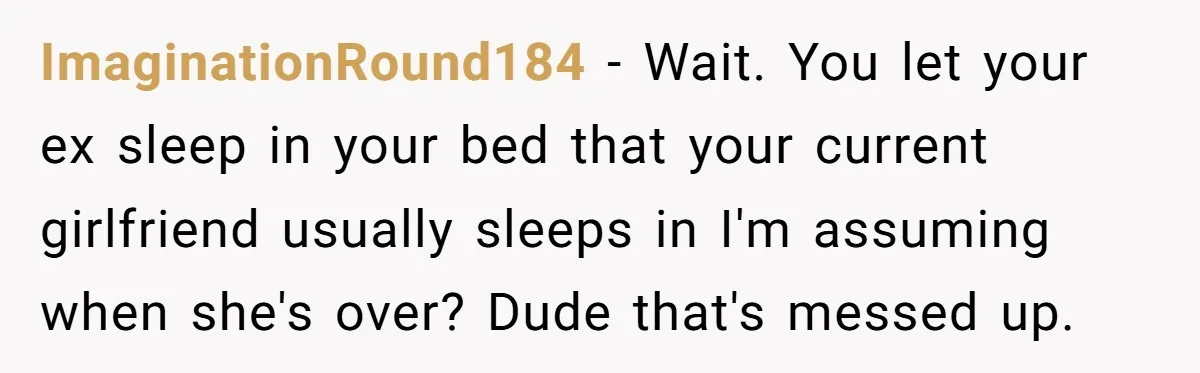 ImaginationRound184 − Wait. You let your ex sleep in your bed that your current girlfriend usually sleeps in I'm assuming when she's over? Dude that's messed up.