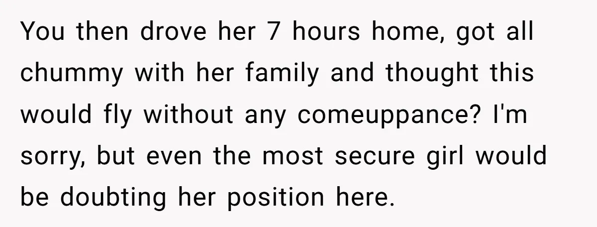 You then drove her 7 hours home, got all chummy with her family and thought this would fly without any comeuppance? I'm sorry, but even the most secure girl would...