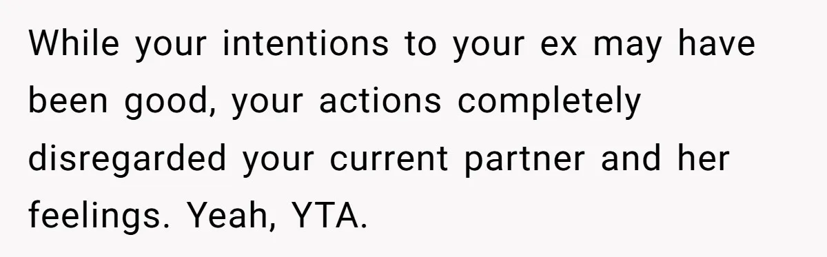While your intentions to your ex may have been good, your actions completely disregarded your current partner and her feelings. Yeah, YTA.