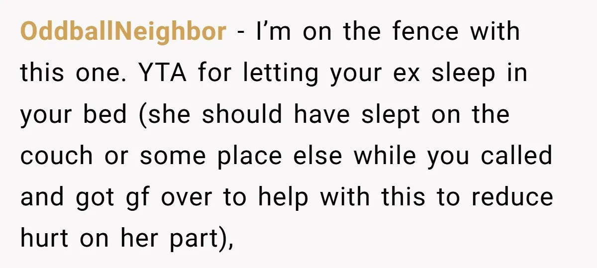 OddballNeighbor − I’m on the fence with this one. YTA for letting your ex sleep in your bed (she should have slept on the couch or some place else while...