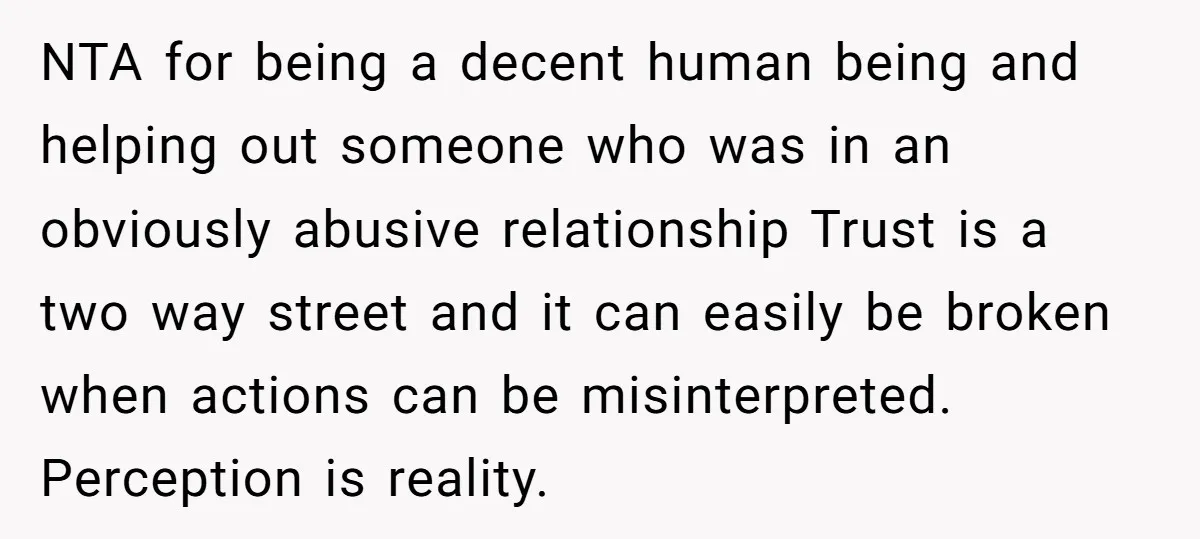 NTA for being a decent human being and helping out someone who was in an obviously abusive relationship Trust is a two way street and it can easily be broken...