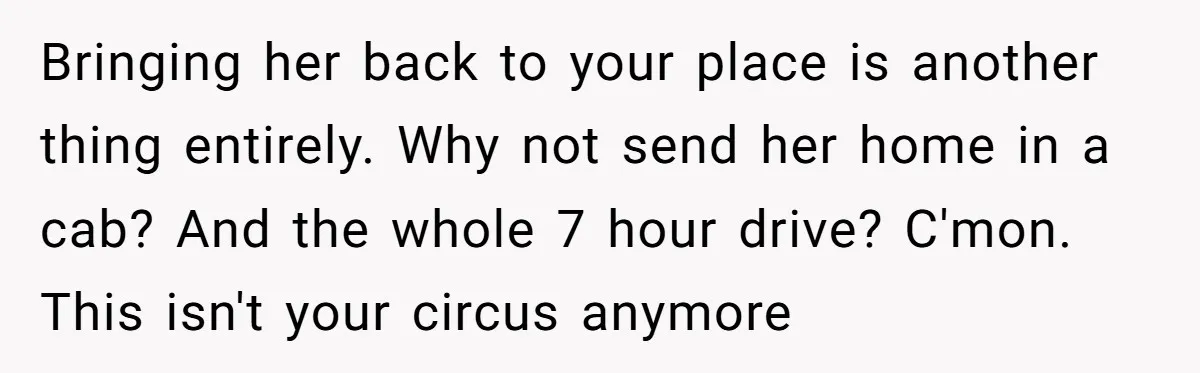 Bringing her back to your place is another thing entirely. Why not send her home in a cab? And the whole 7 hour drive? C'mon. This isn't your circus anymore