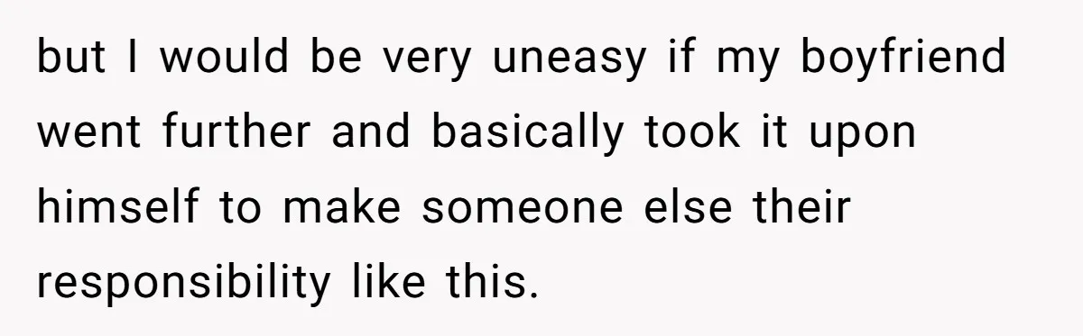 but I would be very uneasy if my boyfriend went further and basically took it upon himself to make someone else their responsibility like this.