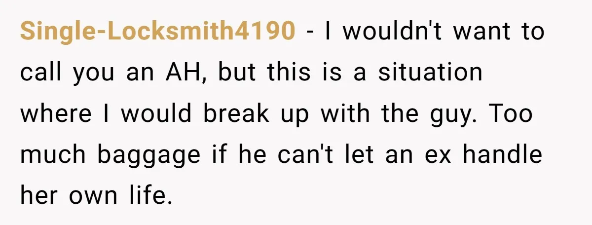 Single-Locksmith4190 − I wouldn't want to call you an AH, but this is a situation where I would break up with the guy. Too much baggage if he can't let...