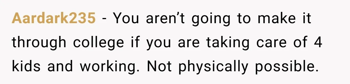 Aardark235 − You aren’t going to make it through college if you are taking care of 4 kids and working. Not physically possible.