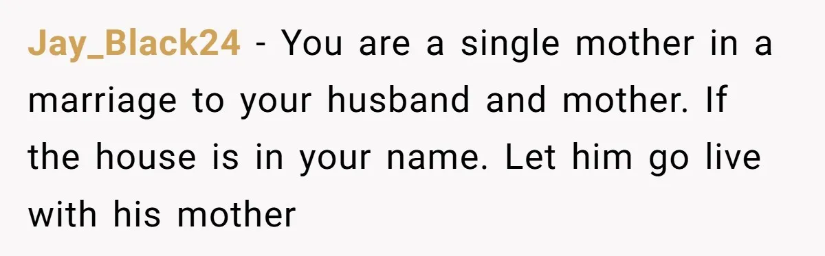 Jay_Black24 − You are a single mother in a marriage to your husband and mother. If the house is in your name. Let him go live with his mother