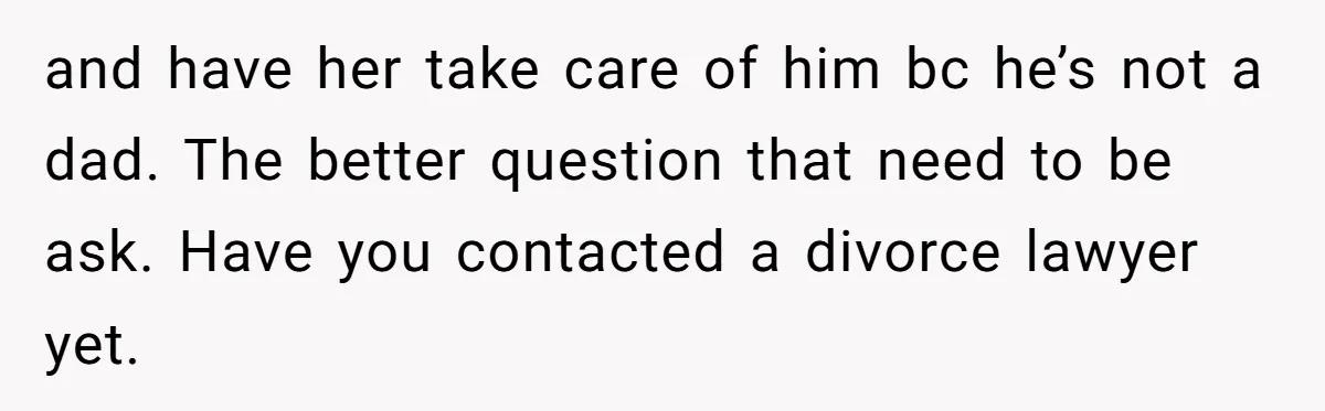 and have her take care of him bc he’s not a dad. The better question that need to be ask. Have you contacted a divorce lawyer yet.