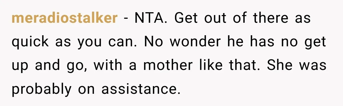 meradiostalker − NTA. Get out of there as quick as you can. No wonder he has no get up and go, with a mother like that. She was probably on...