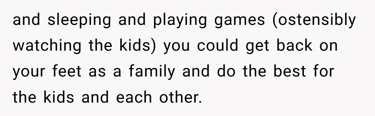 and sleeping and playing games (ostensibly watching the kids) you could get back on your feet as a family and do the best for the kids and each other.