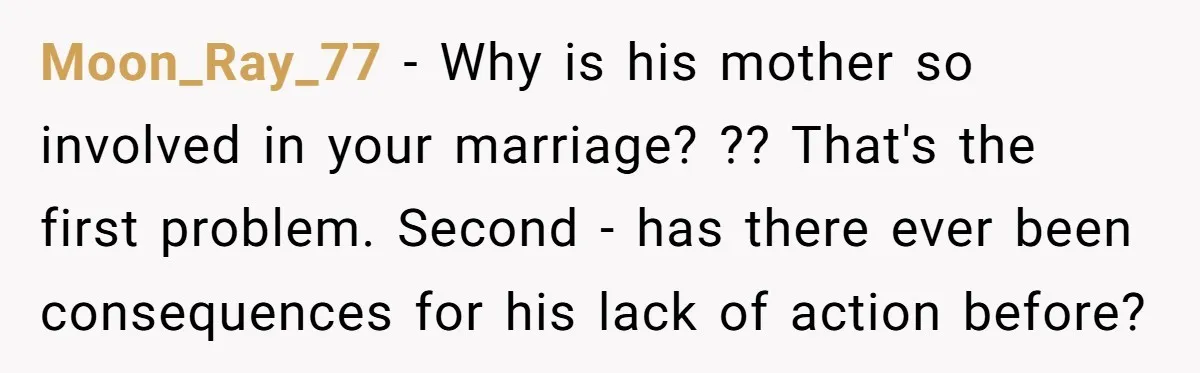 Moon_Ray_77 − Why is his mother so involved in your marriage? ?? That's the first problem. Second - has there ever been consequences for his lack of action before?