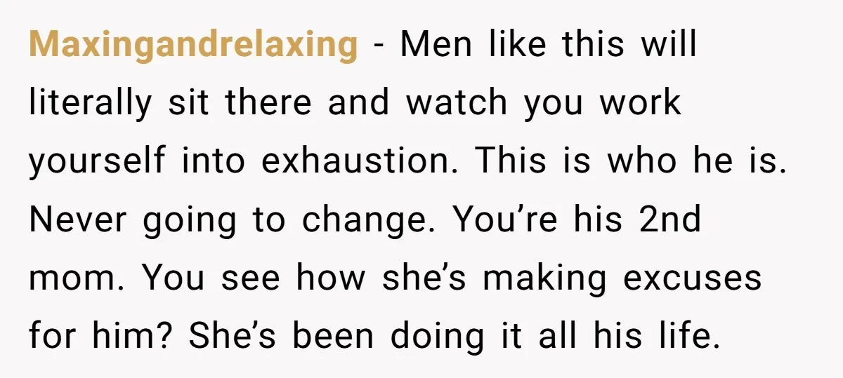 Maxingandrelaxing − Men like this will literally sit there and watch you work yourself into exhaustion. This is who he is. Never going to change. You’re his 2nd mom. You...
