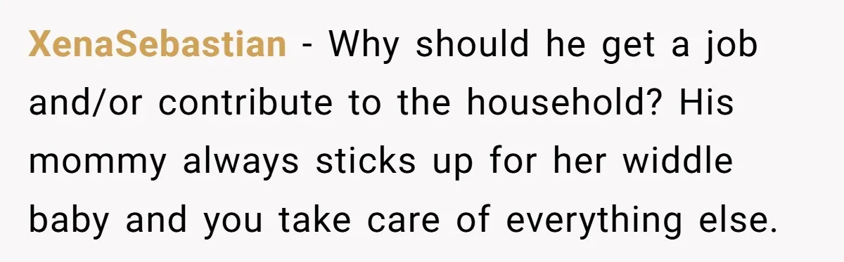 XenaSebastian − Why should he get a job and/or contribute to the household? His mommy always sticks up for her widdle baby and you take care of everything else.