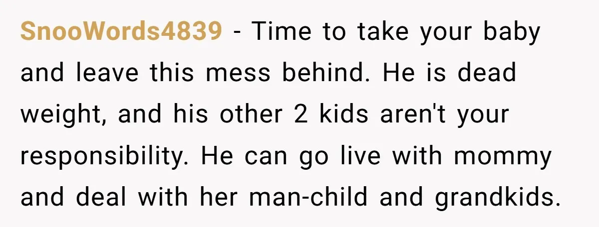 SnooWords4839 − Time to take your baby and leave this mess behind. He is dead weight, and his other 2 kids aren't your responsibility. He can go live with mommy...