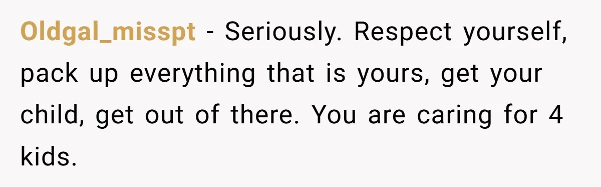 Oldgal_misspt − Seriously. Respect yourself, pack up everything that is yours, get your child, get out of there. You are caring for 4 kids.