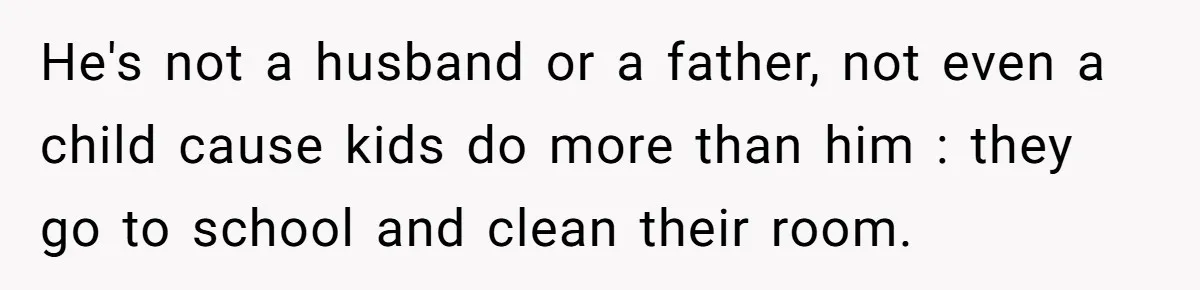 He's not a husband or a father, not even a child cause kids do more than him : they go to school and clean their room.