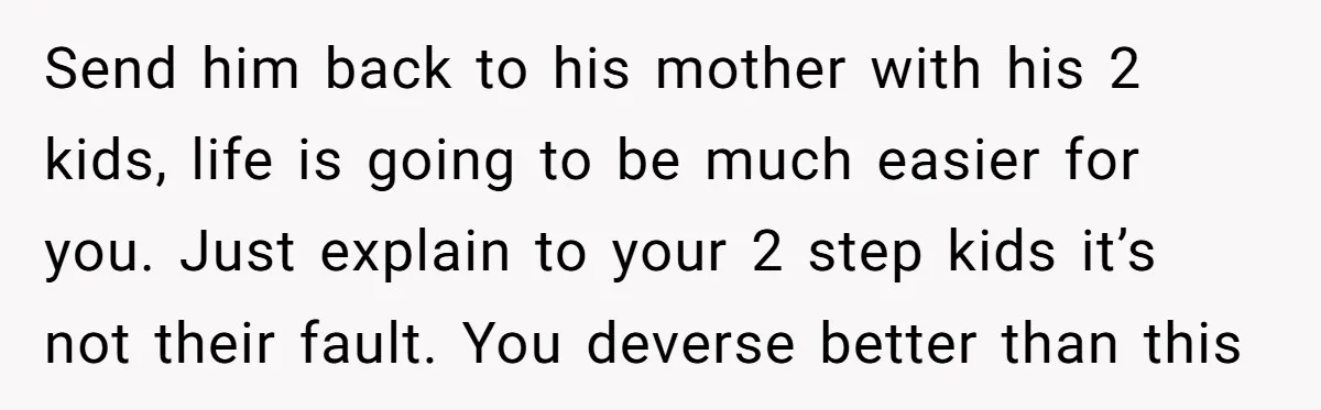 Send him back to his mother with his 2 kids, life is going to be much easier for you. Just explain to your 2 step kids it’s not their fault....