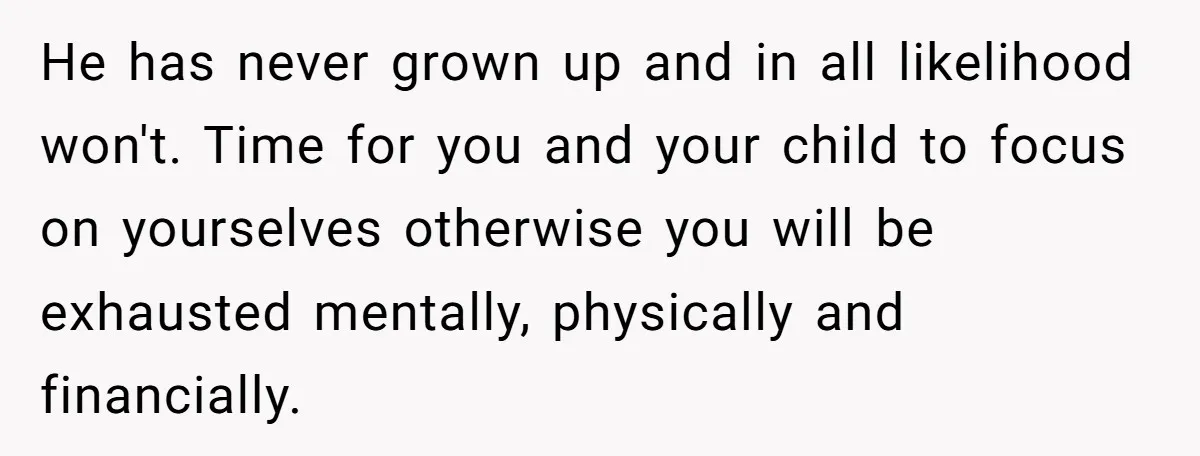 He has never grown up and in all likelihood won't. Time for you and your child to focus on yourselves otherwise you will be exhausted mentally, physically and financially.
