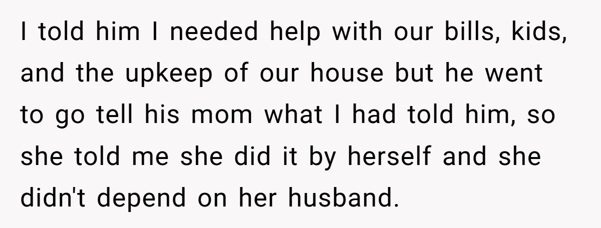I told him I needed help with our bills, kids, and the upkeep of our house but he went to go tell his mom what I had told him, so...