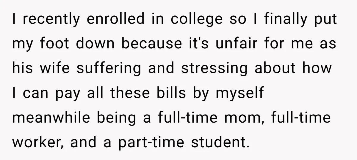 I recently enrolled in college so I finally put my foot down because it's unfair for me as his wife suffering and stressing about how I can pay all these...