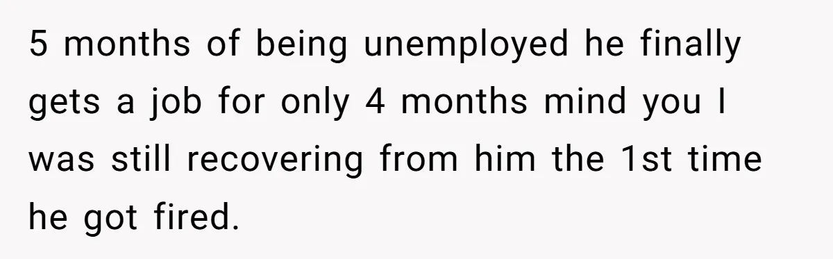 5 months of being unemployed he finally gets a job for only 4 months mind you I was still recovering from him the 1st time he got fired.