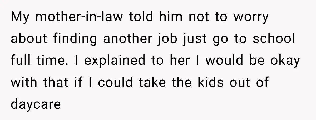 My mother-in-law told him not to worry about finding another job just go to school full time. I explained to her I would be okay with that if I could...