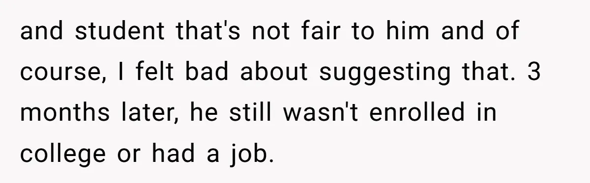 and student that's not fair to him and of course, I felt bad about suggesting that. 3 months later, he still wasn't enrolled in college or had a job.