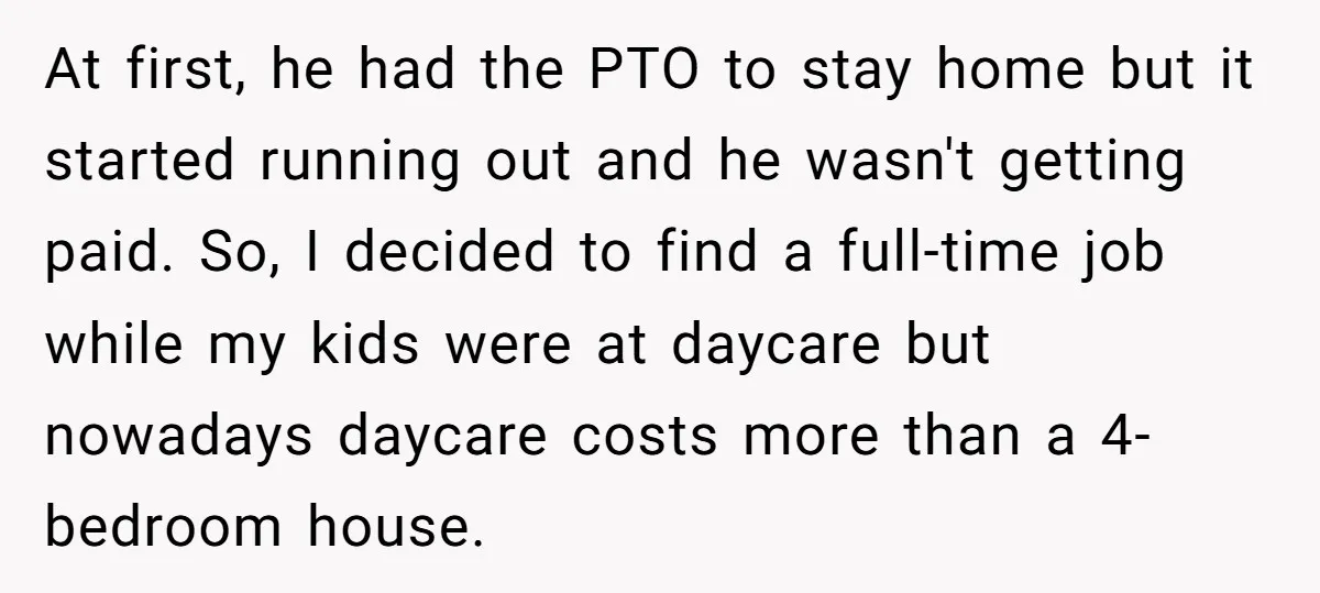 At first, he had the PTO to stay home but it started running out and he wasn't getting paid. So, I decided to find a full-time job while my kids...