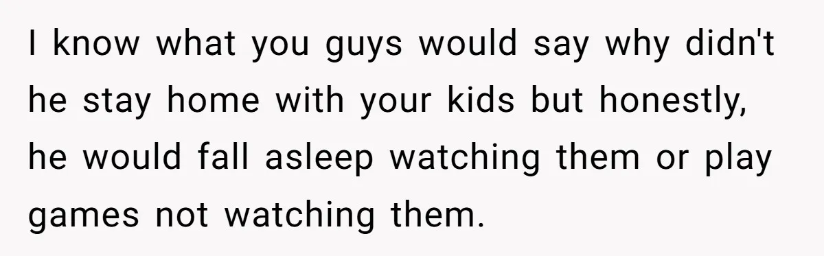 I know what you guys would say why didn't he stay home with your kids but honestly, he would fall asleep watching them or play games not watching them.