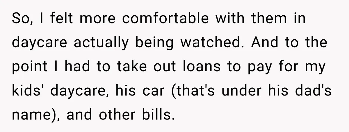 So, I felt more comfortable with them in daycare actually being watched. And to the point I had to take out loans to pay for my kids' daycare, his car...
