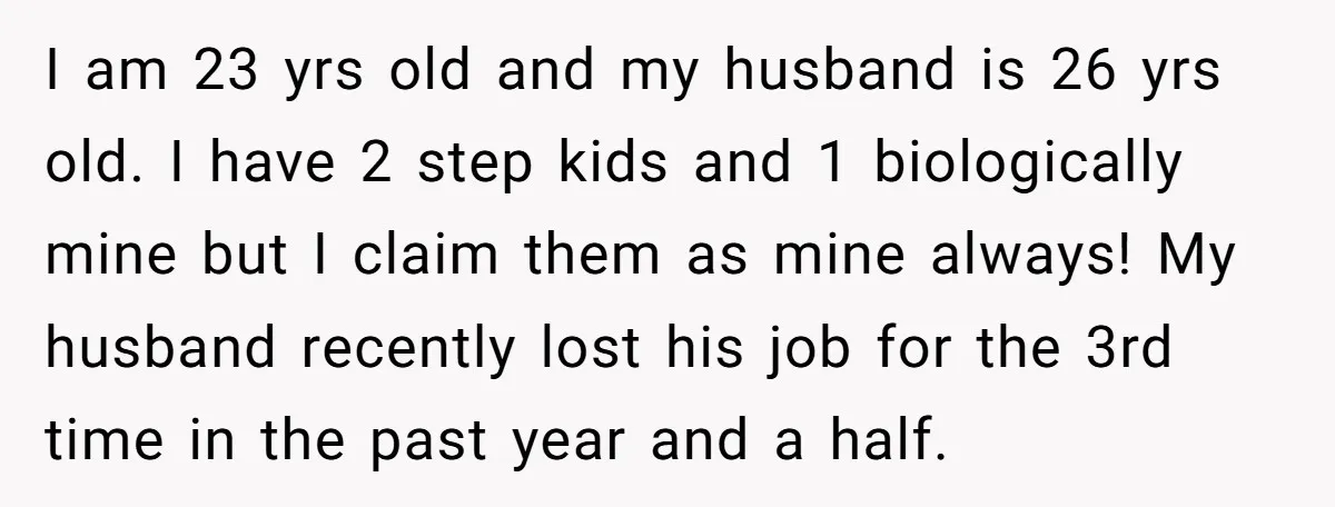 I am 23 yrs old and my husband is 26 yrs old. I have 2 step kids and 1 biologically mine but I claim them as mine always! My husband...
