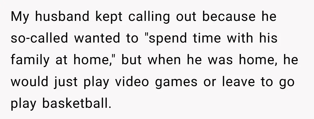 My husband kept calling out because he so-called wanted to "spend time with his family at home," but when he was home, he would just play video games or leave...