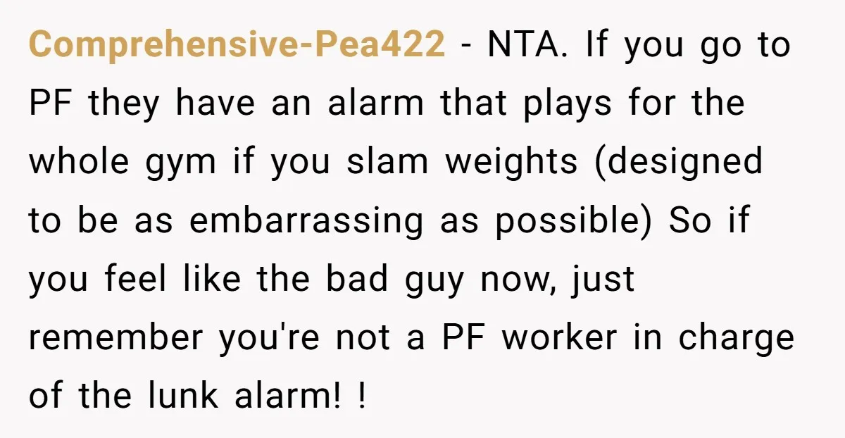 Comprehensive-Pea422 - NTA. If you go to PF they have an alarm that plays for the whole gym if you slam weights (designed to be as embarrassing as possible) So...
