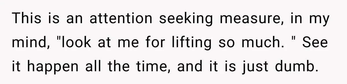 This is an attention seeking measure, in my mind, "look at me for lifting so much. " See it happen all the time, and it is just dumb.