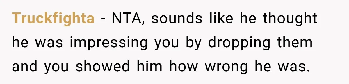 Truckfighta - NTA, sounds like he thought he was impressing you by dropping them and you showed him how wrong he was.