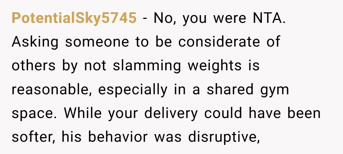 PotentialSky5745 - No, you were NTA. Asking someone to be considerate of others by not slamming weights is reasonable, especially in a shared gym space. While your delivery could have...